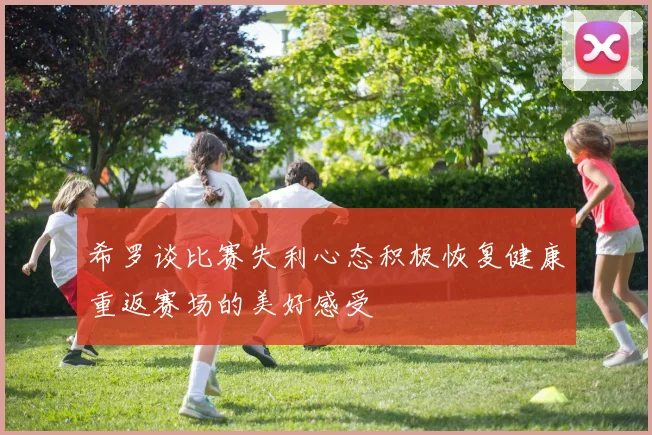 希罗谈比赛失利心态积极恢复健康重返赛场的美好感受
