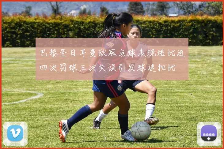 巴黎圣日耳曼欧冠点球表现堪忧近四次罚球三次失误引发球迷担忧