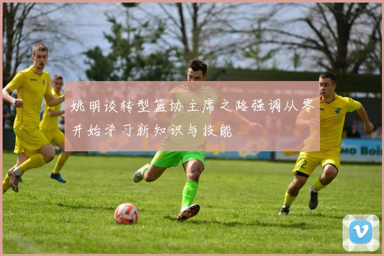 姚明谈转型篮协主席之路强调从零开始学习新知识与技能