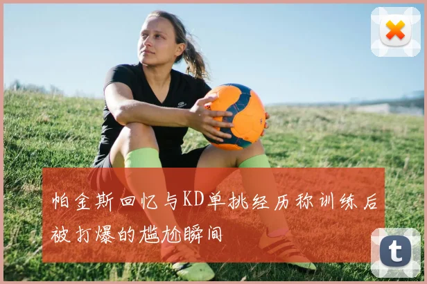 帕金斯回忆与KD单挑经历称训练后被打爆的尴尬瞬间