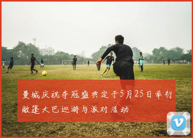 曼城庆祝夺冠盛典定于5月25日举行敞篷大巴巡游与派对活动