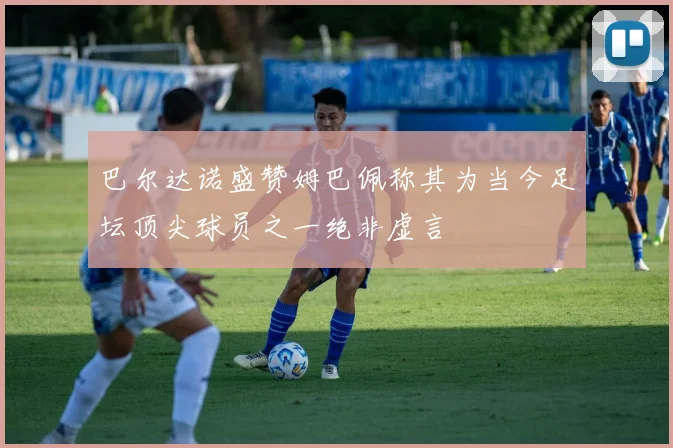 巴尔达诺盛赞姆巴佩称其为当今足坛顶尖球员之一绝非虚言