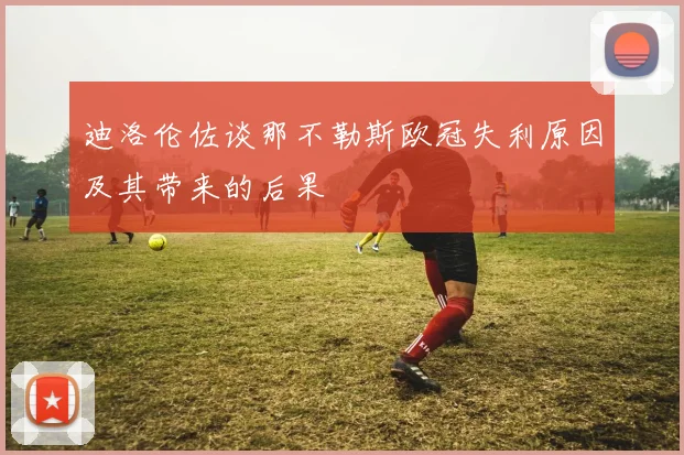 迪洛伦佐谈那不勒斯欧冠失利原因及其带来的后果