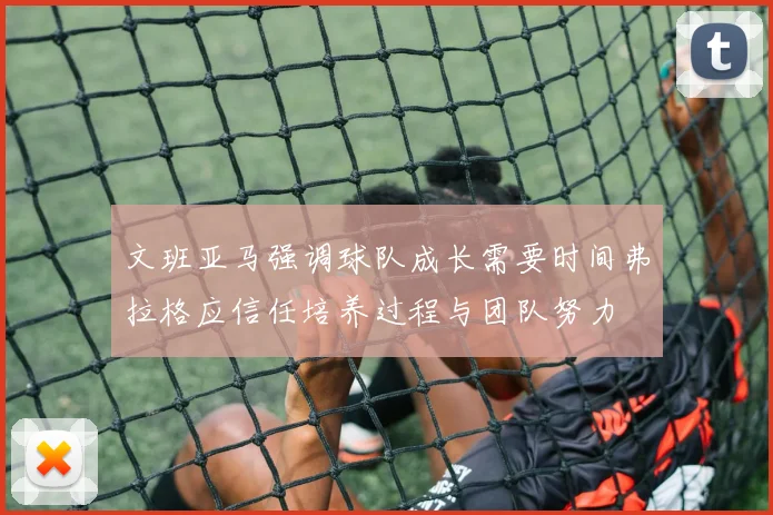 文班亚马强调球队成长需要时间弗拉格应信任培养过程与团队努力