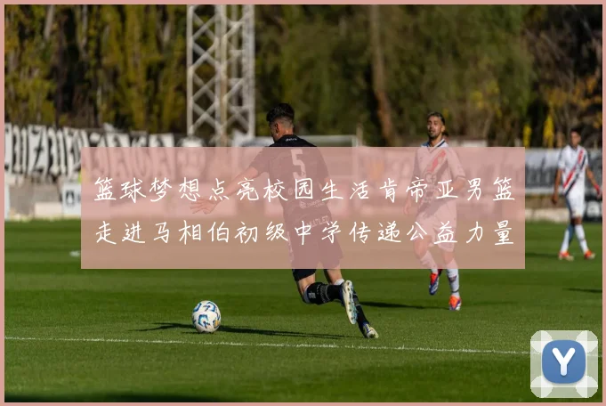 篮球梦想点亮校园生活肯帝亚男篮走进马相伯初级中学传递公益力量