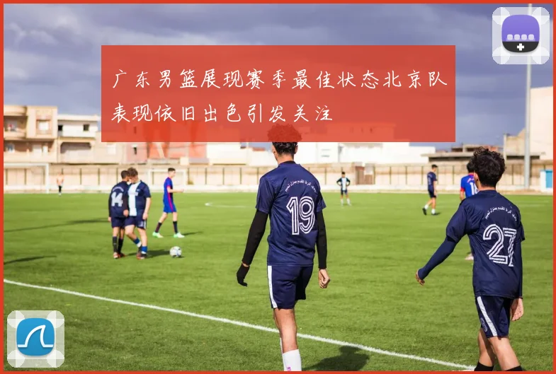 广东男篮展现赛季最佳状态北京队表现依旧出色引发关注