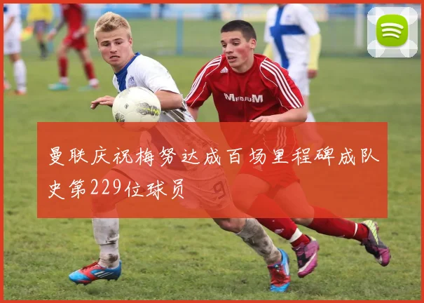曼联庆祝梅努达成百场里程碑成队史第229位球员