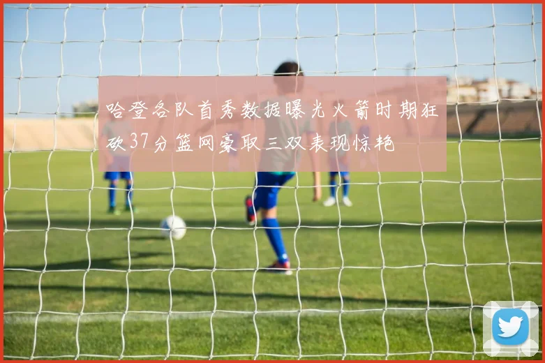 哈登各队首秀数据曝光火箭时期狂砍37分篮网豪取三双表现惊艳