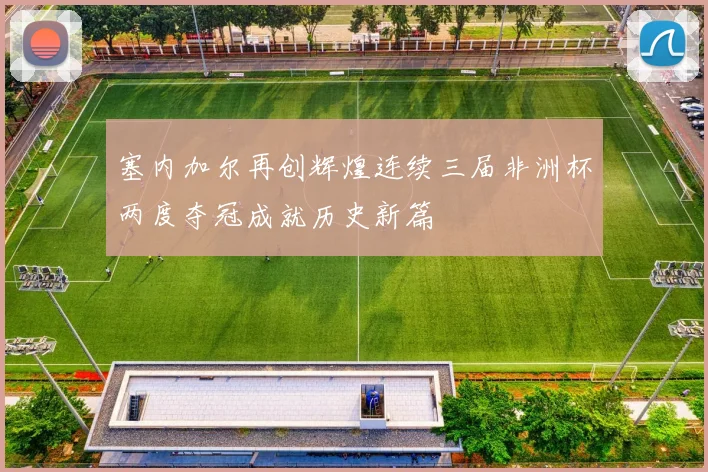塞内加尔再创辉煌连续三届非洲杯两度夺冠成就历史新篇